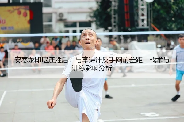 安赛龙印尼连胜后：与李诗沣反手网前差距、战术与训练影响分析