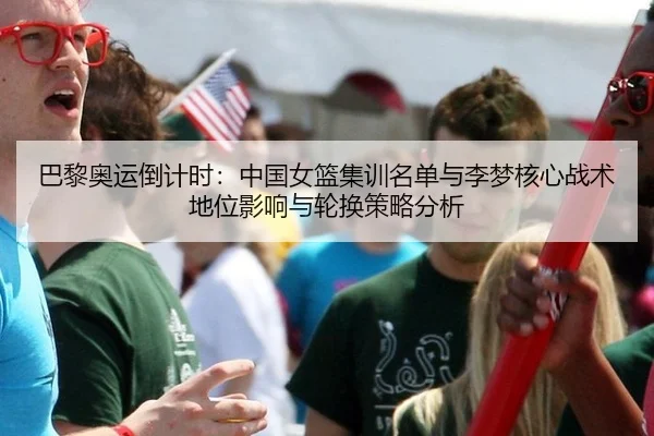 巴黎奥运倒计时：中国女篮集训名单与李梦核心战术地位影响与轮换策略分析