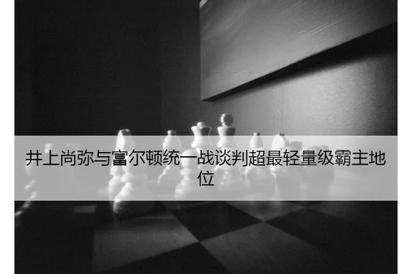 井上尚弥与富尔顿统一战谈判超最轻量级霸主地位