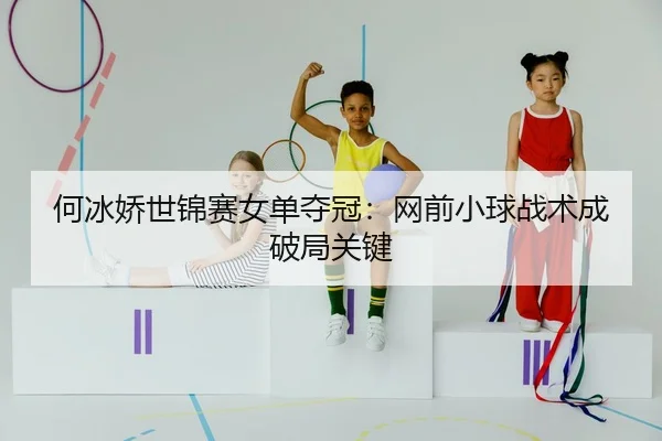 何冰娇世锦赛女单夺冠：网前小球战术成破局关键